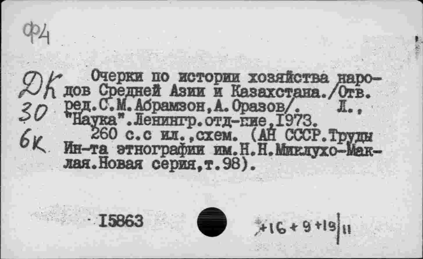 ﻿Очерки по истории хозяйства народов Средней Азии и Казахстана./Отв. 1зд.(Г.М.Абрамзон,А. Оразов/.	Л.,
"Наука". Ленингр. отд-пие,1973.
260 с.с ил. »схем. (АЙ СССР.Труды Ин-та этнографии им. Н.Н.Миклухо-Маклая. Новая серия,т.98).
15863
